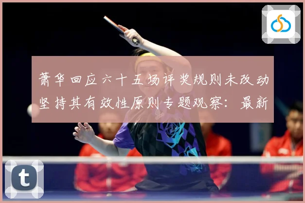 萧华回应六十五场评奖规则未改动坚持其有效性原则专题观察：最新赛事动态与深度分析