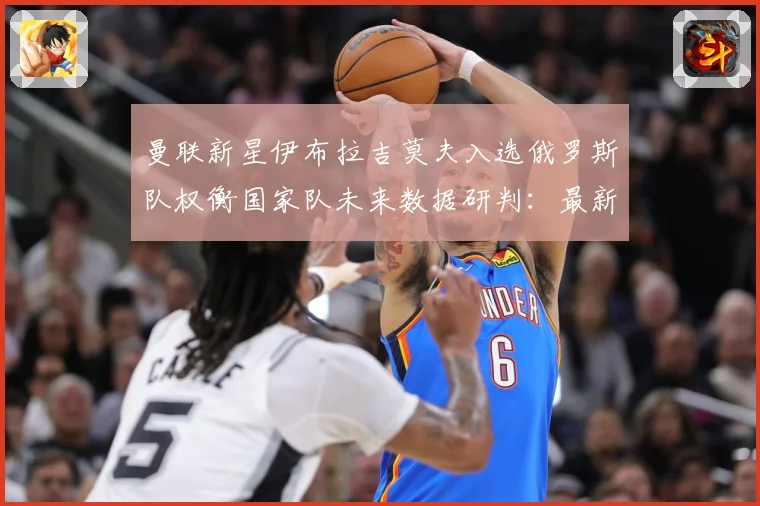 曼联新星伊布拉吉莫夫入选俄罗斯队权衡国家队未来数据研判：最新赛事动态与深度分析