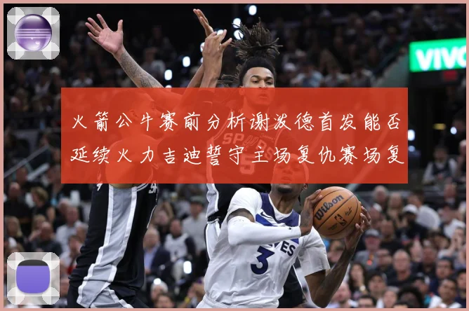 火箭公牛赛前分析谢泼德首发能否延续火力吉迪誓守主场复仇赛场复盘：最新赛事动态与深度分析