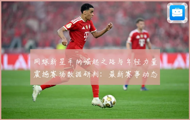 网球新星辛纳崛起之路与年轻力量震撼赛场数据研判：最新赛事动态与深度分析