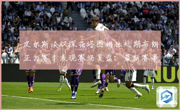 皮尔斯谈双探花塔图姆独处期布朗正打赛季表现赛场复盘：最新赛事动态与深度分析