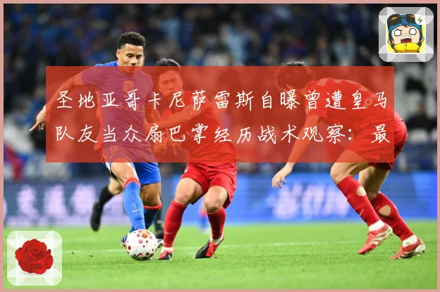 圣地亚哥卡尼萨雷斯自曝曾遭皇马队友当众扇巴掌经历战术观察：最新赛事动态与深度分析