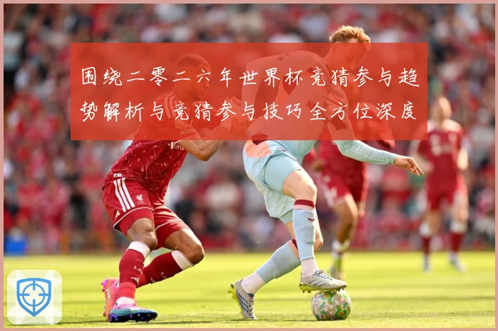 围绕二零二六年世界杯竞猜参与趋势解析与竞猜参与技巧全方位深度数据研判：最新赛事动态与深度分析