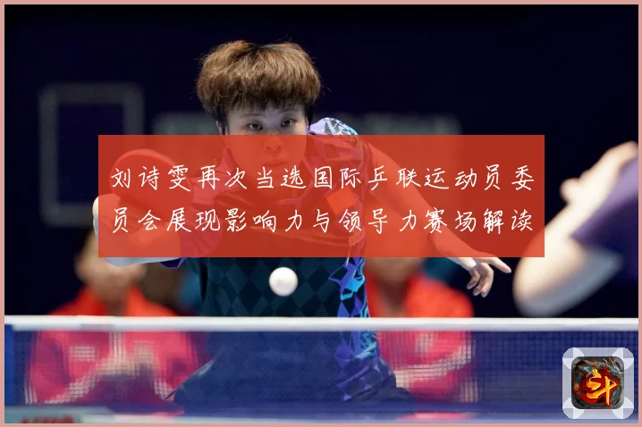 刘诗雯再次当选国际乒联运动员委员会展现影响力与领导力赛场解读：最新赛事动态与深度分析