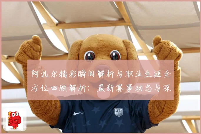 阿扎尔精彩瞬间解析与职业生涯全方位回顾解析：最新赛事动态与深度分析