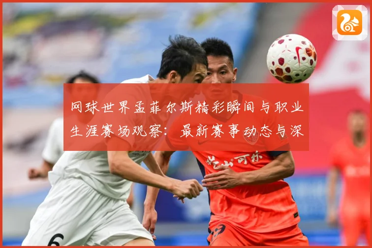 网球世界孟菲尔斯精彩瞬间与职业生涯赛场观察：最新赛事动态与深度分析