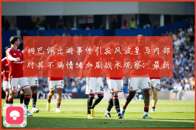 姆巴佩出游事件引发风波皇马内部对其不满情绪加剧战术观察：最新赛事动态与深度分析