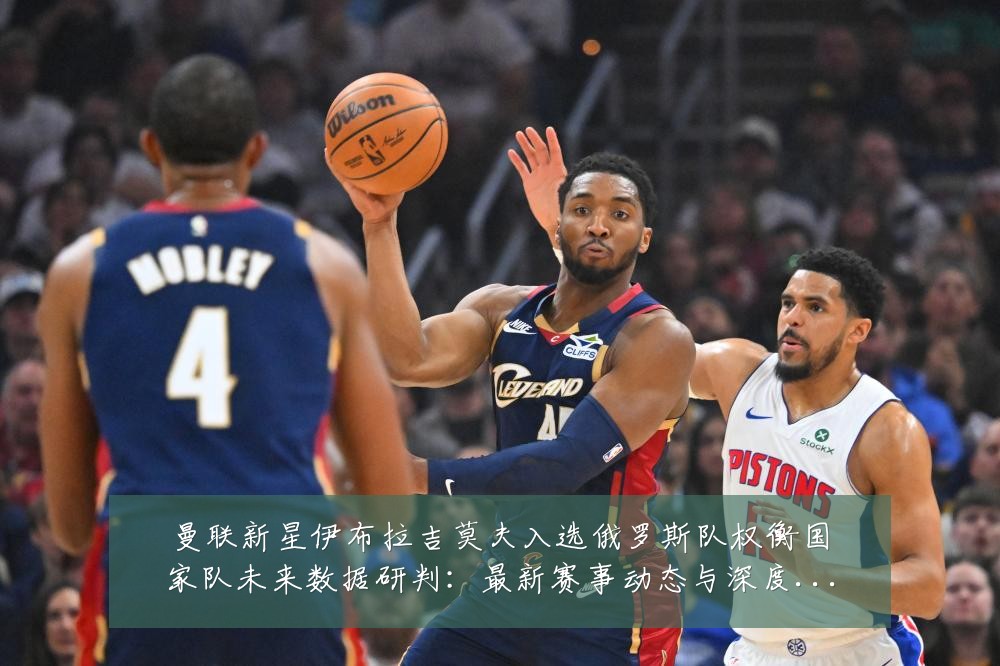 曼联新星伊布拉吉莫夫入选俄罗斯队权衡国家队未来数据研判:最新赛事动态与深度分析
