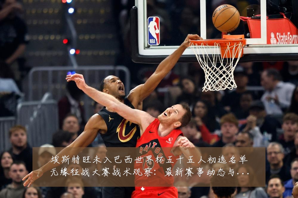 埃斯特旺未入巴西世界杯五十五人初选名单无缘征战大赛战术观察：最新赛事动态与深度分析